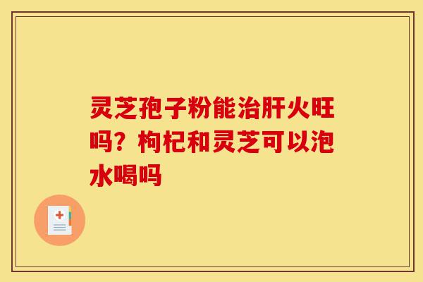 灵芝孢子粉能治肝火旺吗？枸杞和灵芝可以泡水喝吗-第1张图片-灵芝之家