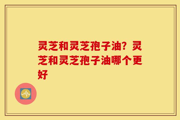 灵芝和灵芝孢子油?灵芝和灵芝孢子油哪个更好-第1张图片-灵芝之家 灵芝和灵芝孢子油?灵芝和灵芝孢子油哪个更好-第1张图片-灵芝之家