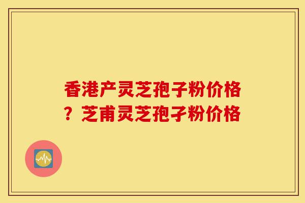 香港产灵芝孢子粉价格?芝甫灵芝孢孑粉价格-第1张图片-灵芝之家 香港产灵芝孢子粉价格?芝甫灵芝孢孑粉价格-第1张图片-灵芝之家