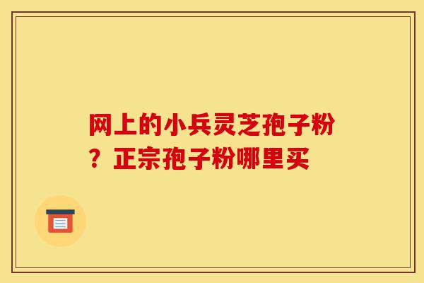 网上的小兵灵芝孢子粉？正宗孢子粉哪里买-第1张图片-灵芝之家