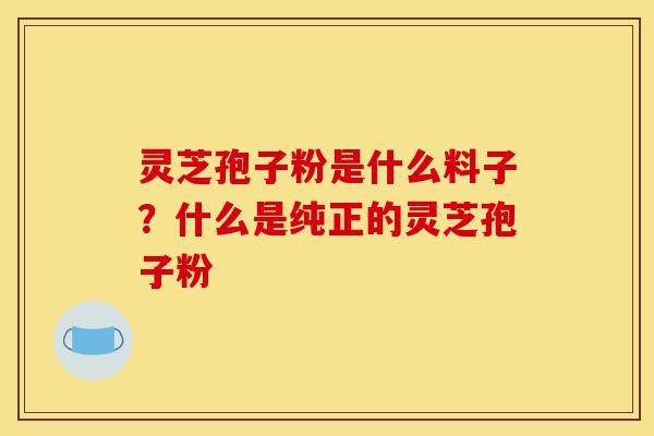 灵芝孢子粉是什么料子?什么是纯正的灵芝孢子粉-第1张图片-灵芝之家 灵芝孢子粉是什么料子?什么是纯正的灵芝孢子粉-第1张图片-灵芝之家
