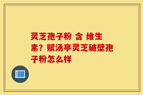 灵芝孢子粉 含 维生素?赋汤亭灵芝破壁孢子粉怎么样-第1张图片-灵芝之家 灵芝孢子粉 含 维生素?赋汤亭灵芝破壁孢子粉怎么样-第1张图片-灵芝之家
