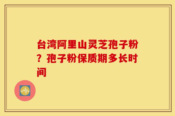 台湾阿里山灵芝孢子粉？孢子粉保质期多长时间-第1张图片-灵芝之家