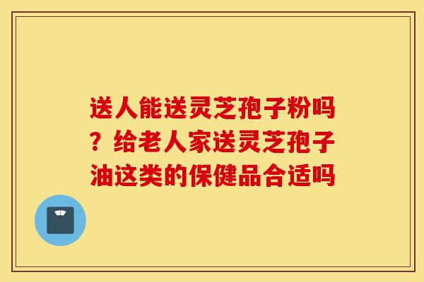 送人能送灵芝孢子粉吗?给老人家送灵芝孢子油这类的保健品合适吗-第1张图片-灵芝之家 送人能送灵芝孢子粉吗?给老人家送灵芝孢子油这类的保健品合适吗-第1张图片-灵芝之家