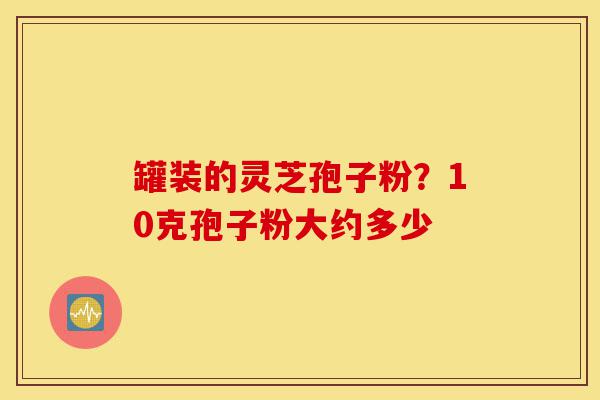 罐装的灵芝孢子粉?10克孢子粉大约多少-第1张图片-灵芝之家 罐装的灵芝孢子粉?10克孢子粉大约多少-第1张图片-灵芝之家