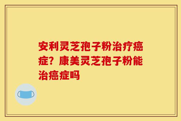 安利灵芝孢子粉治疗癌症?康美灵芝孢子粉能治癌症吗-第1张图片-灵芝之家 安利灵芝孢子粉治疗癌症?康美灵芝孢子粉能治癌症吗-第1张图片-灵芝之家