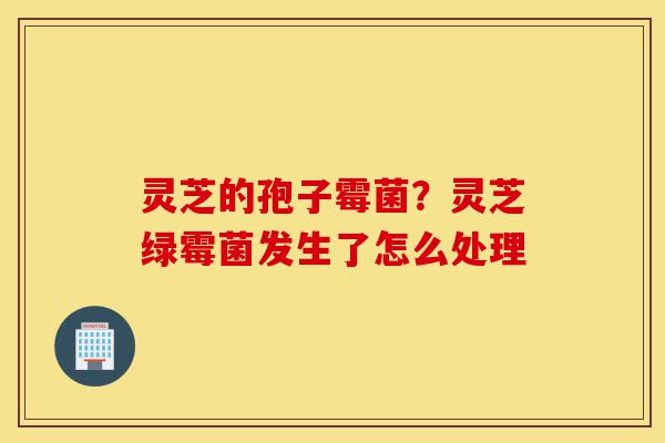 灵芝的孢子霉菌？灵芝绿霉菌发生了怎么处理-第1张图片-灵芝之家