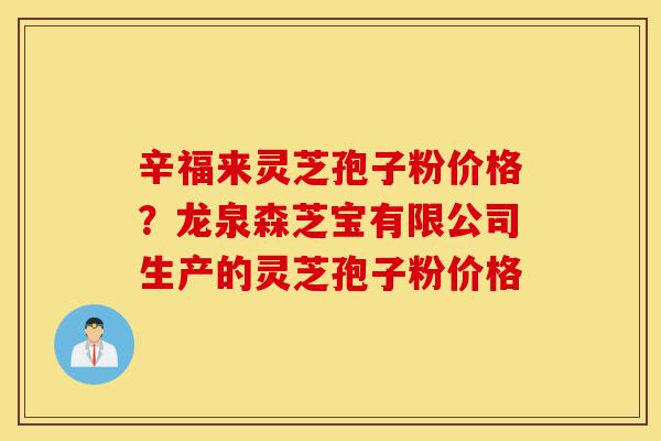 辛福来灵芝孢子粉价格?龙泉森芝宝有限公司生产的灵芝孢子粉价格-第1张图片-灵芝之家 辛福来灵芝孢子粉价格?龙泉森芝宝有限公司生产的灵芝孢子粉价格-第1张图片-灵芝之家