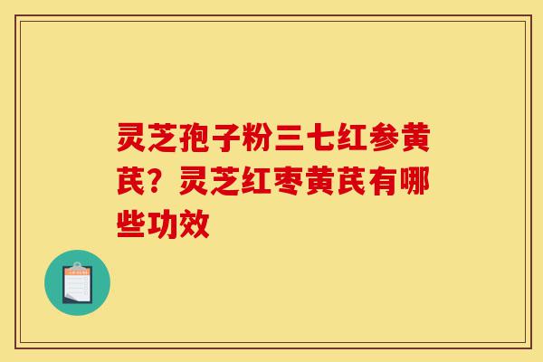 灵芝孢子粉三七红参黄芪？灵芝红枣黄芪有哪些功效-第1张图片-灵芝之家
