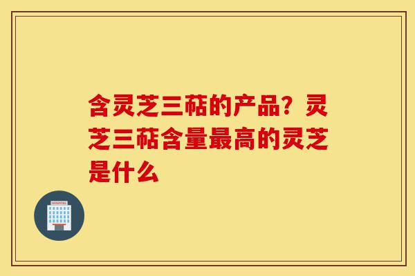 含灵芝三萜的产品？灵芝三萜含量最高的灵芝是什么-第1张图片-灵芝之家