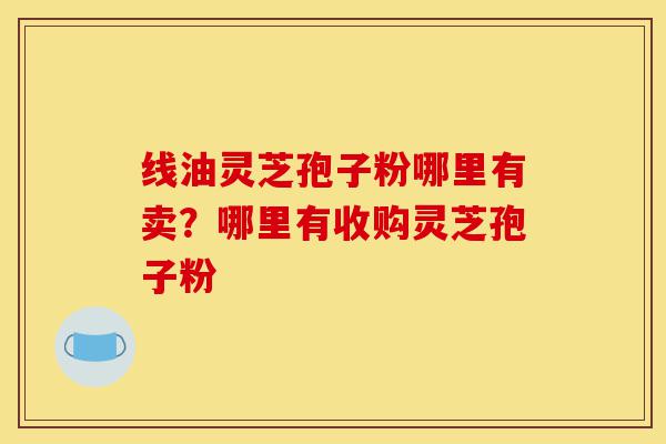 线油灵芝孢子粉哪里有卖?哪里有收购灵芝孢子粉-第1张图片-灵芝之家 线油灵芝孢子粉哪里有卖?哪里有收购灵芝孢子粉-第1张图片-灵芝之家