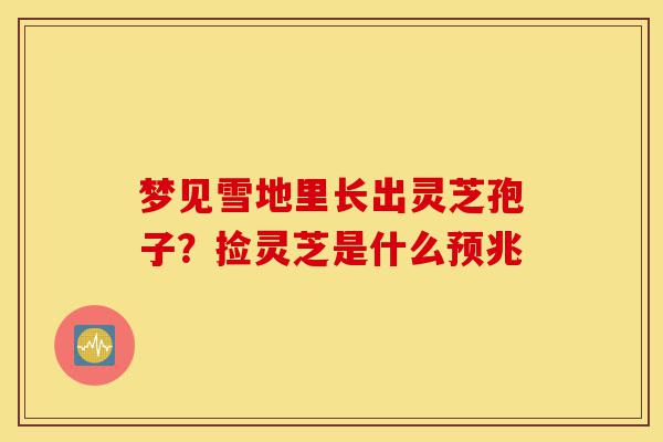 梦见雪地里长出灵芝孢子？捡灵芝是什么预兆-第1张图片-灵芝之家