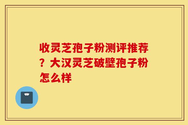 收灵芝孢子粉测评推荐?大汉灵芝破壁孢子粉怎么样-第1张图片-灵芝之家 收灵芝孢子粉测评推荐?大汉灵芝破壁孢子粉怎么样-第1张图片-灵芝之家