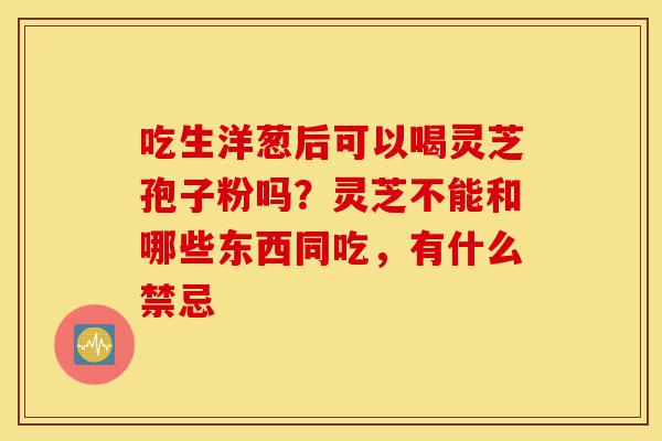 吃生洋葱后可以喝灵芝孢子粉吗?灵芝不能和哪些东西同吃,有什么禁忌-第1张图片-灵芝之家 吃生洋葱后可以喝灵芝孢子粉吗?灵芝不能和哪些东西同吃,有什么禁忌-第1张图片-灵芝之家