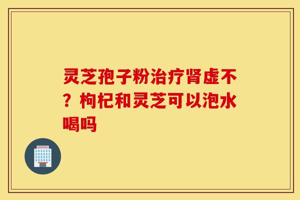 灵芝孢子粉治疗肾虚不?枸杞和灵芝可以泡水喝吗-第1张图片-灵芝之家 灵芝孢子粉治疗肾虚不?枸杞和灵芝可以泡水喝吗-第1张图片-灵芝之家