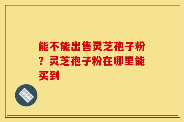 能不能出售灵芝孢子粉?灵芝孢子粉在哪里能买到-第1张图片-灵芝之家 能不能出售灵芝孢子粉?灵芝孢子粉在哪里能买到-第1张图片-灵芝之家