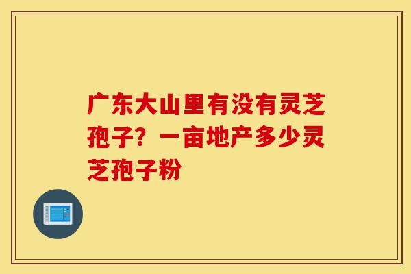 广东大山里有没有灵芝孢子?一亩地产多少灵芝孢子粉-第1张图片-灵芝之家 广东大山里有没有灵芝孢子?一亩地产多少灵芝孢子粉-第1张图片-灵芝之家