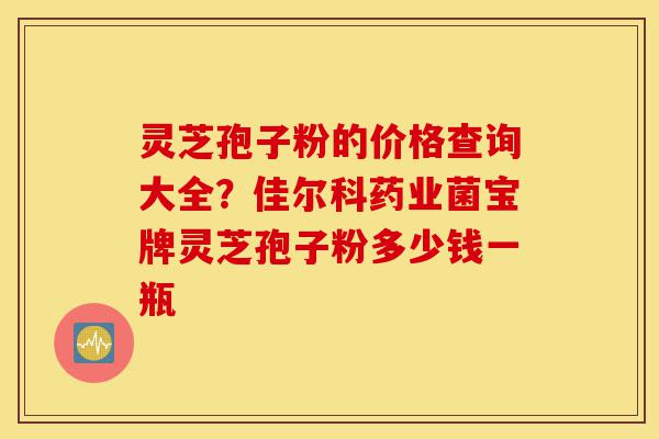 灵芝孢子粉的价格查询大全？佳尔科药业菌宝牌灵芝孢子粉多少钱一瓶-第1张图片-灵芝之家