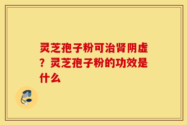 灵芝孢子粉可治肾阴虚?灵芝孢子粉的功效是什么-第1张图片-灵芝之家 灵芝孢子粉可治肾阴虚?灵芝孢子粉的功效是什么-第1张图片-灵芝之家