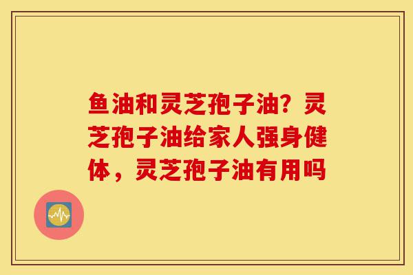 鱼油和灵芝孢子油?灵芝孢子油给家人强身健体,灵芝孢子油有用吗-第1张图片-灵芝之家 鱼油和灵芝孢子油?灵芝孢子油给家人强身健体,灵芝孢子油有用吗-第1张图片-灵芝之家