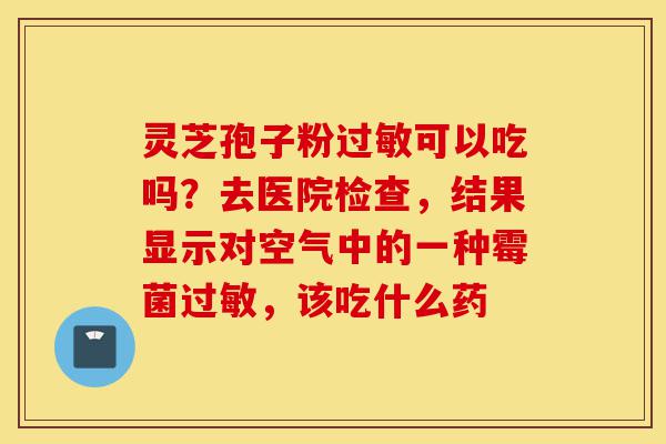 灵芝孢子粉过敏可以吃吗?去医院检查,结果显示对空气中的一种霉菌过敏,该吃什么药-第1张图片-灵芝之家 灵芝孢子粉过敏可以吃吗?去医院检查,结果显示对空气中的一种霉菌过敏,该吃什么药-第1张图片-灵芝之家