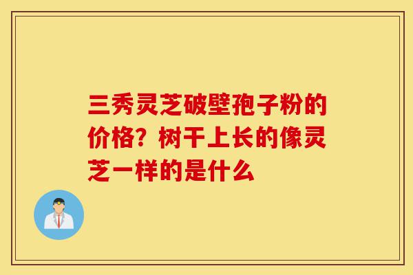 三秀灵芝破壁孢子粉的价格?树干上长的像灵芝一样的是什么-第1张图片-灵芝之家 三秀灵芝破壁孢子粉的价格?树干上长的像灵芝一样的是什么-第1张图片-灵芝之家