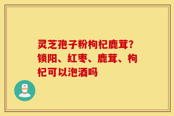 灵芝孢子粉枸杞鹿茸?锁阳、红枣、鹿茸、枸杞可以泡酒吗-第1张图片-灵芝之家 灵芝孢子粉枸杞鹿茸?锁阳、红枣、鹿茸、枸杞可以泡酒吗-第1张图片-灵芝之家