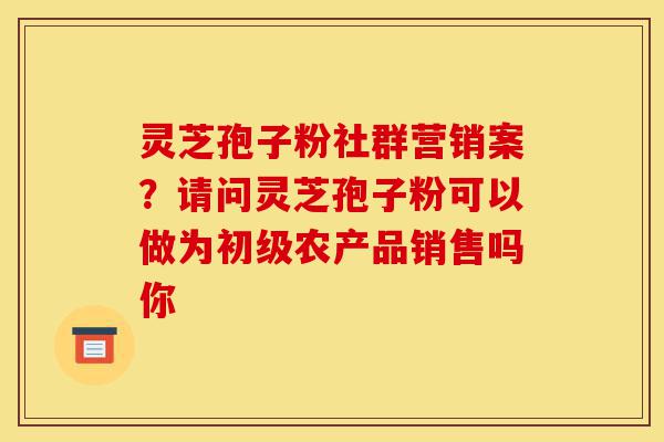 灵芝孢子粉社群营销案?请问灵芝孢子粉可以做为初级农产品销售吗你-第1张图片-灵芝之家 灵芝孢子粉社群营销案?请问灵芝孢子粉可以做为初级农产品销售吗你-第1张图片-灵芝之家