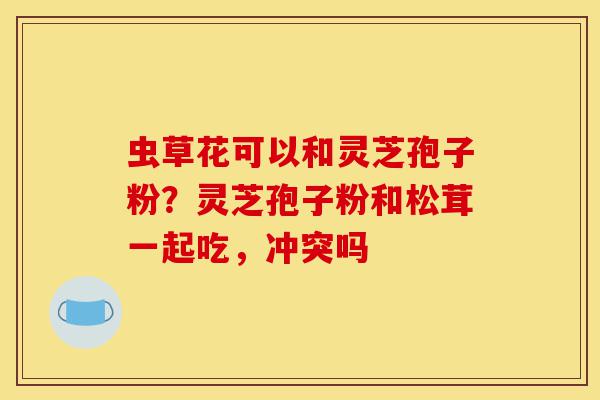 虫草花可以和灵芝孢子粉?灵芝孢子粉和松茸一起吃,冲突吗-第1张图片-灵芝之家 虫草花可以和灵芝孢子粉?灵芝孢子粉和松茸一起吃,冲突吗-第1张图片-灵芝之家