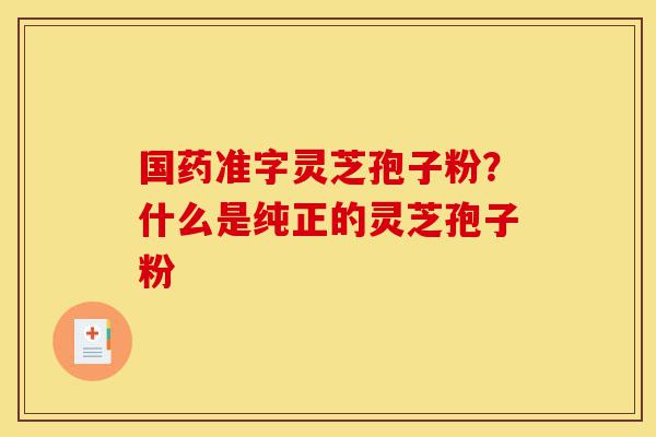 国药准字灵芝孢子粉?什么是纯正的灵芝孢子粉-第1张图片-灵芝之家 国药准字灵芝孢子粉?什么是纯正的灵芝孢子粉-第1张图片-灵芝之家