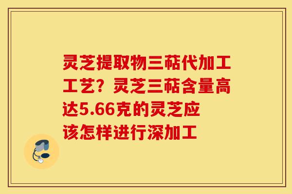 灵芝提取物三萜代加工工艺?灵芝三萜含量高达5.66克的灵芝应该怎样进行深加工-第1张图片-灵芝之家 灵芝提取物三萜代加工工艺?灵芝三萜含量高达5.66克的灵芝应该怎样进行深加工-第1张图片-灵芝之家