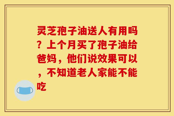 灵芝孢子油送人有用吗？上个月买了孢子油给爸妈，他们说效果可以，不知道老人家能不能吃-第1张图片-灵芝之家