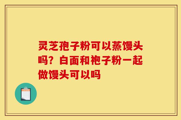 灵芝孢子粉可以蒸馒头吗?白面和袍子粉一起做馒头可以吗-第1张图片-灵芝之家 灵芝孢子粉可以蒸馒头吗?白面和袍子粉一起做馒头可以吗-第1张图片-灵芝之家