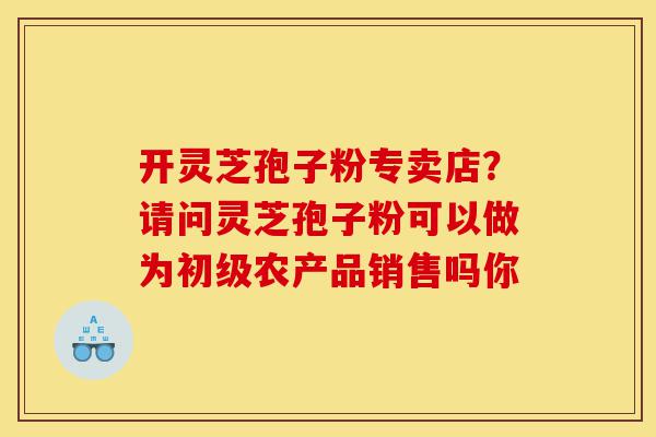 开灵芝孢子粉专卖店？请问灵芝孢子粉可以做为初级农产品销售吗你-第1张图片-灵芝之家