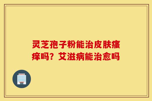 灵芝孢子粉能治皮肤瘙痒吗？艾滋病能治愈吗-第1张图片-灵芝之家