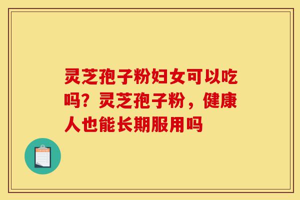 灵芝孢子粉妇女可以吃吗？灵芝孢子粉，健康人也能长期服用吗-第1张图片-灵芝之家