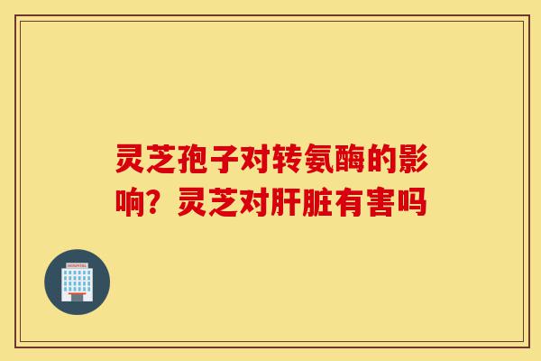 灵芝孢子对转氨酶的影响?灵芝对肝脏有害吗-第1张图片-灵芝之家 灵芝孢子对转氨酶的影响?灵芝对肝脏有害吗-第1张图片-灵芝之家