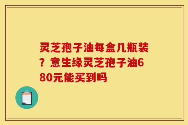 灵芝孢子油每盒几瓶装?意生缘灵芝孢子油680元能买到吗-第1张图片-灵芝之家 灵芝孢子油每盒几瓶装?意生缘灵芝孢子油680元能买到吗-第1张图片-灵芝之家