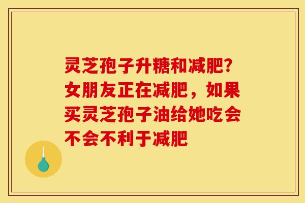 灵芝孢子升糖和减肥？女朋友正在减肥，如果买灵芝孢子油给她吃会不会不利于减肥-第1张图片-灵芝之家