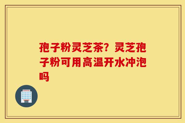 孢子粉灵芝茶?灵芝孢子粉可用高温开水冲泡吗-第1张图片-灵芝之家 孢子粉灵芝茶?灵芝孢子粉可用高温开水冲泡吗-第1张图片-灵芝之家