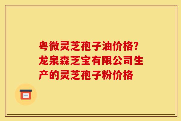 粤微灵芝孢子油价格?龙泉森芝宝有限公司生产的灵芝孢子粉价格-第1张图片-灵芝之家 粤微灵芝孢子油价格?龙泉森芝宝有限公司生产的灵芝孢子粉价格-第1张图片-灵芝之家