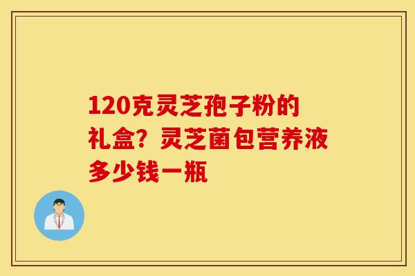 120克灵芝孢子粉的礼盒?灵芝菌包营养液多少钱一瓶-第1张图片-灵芝之家 120克灵芝孢子粉的礼盒?灵芝菌包营养液多少钱一瓶-第1张图片-灵芝之家