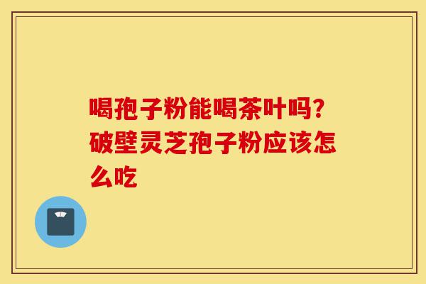 喝孢子粉能喝茶叶吗?破壁灵芝孢子粉应该怎么吃-第1张图片-灵芝之家 喝孢子粉能喝茶叶吗?破壁灵芝孢子粉应该怎么吃-第1张图片-灵芝之家