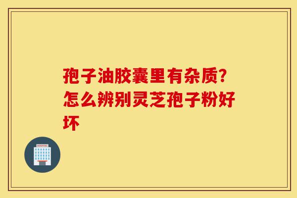 孢子油胶囊里有杂质?怎么辨别灵芝孢子粉好坏-第1张图片-灵芝之家 孢子油胶囊里有杂质?怎么辨别灵芝孢子粉好坏-第1张图片-灵芝之家