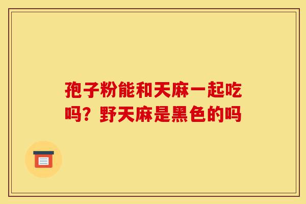 孢子粉能和天麻一起吃吗?野天麻是黑色的吗-第1张图片-灵芝之家 孢子粉能和天麻一起吃吗?野天麻是黑色的吗-第1张图片-灵芝之家