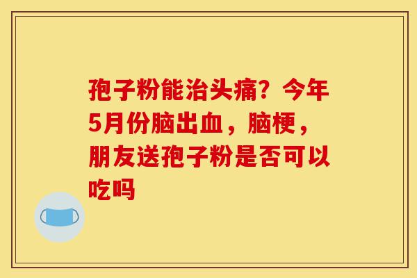 孢子粉能治头痛?今年5月份脑出血,脑梗,朋友送孢子粉是否可以吃吗-第1张图片-灵芝之家 孢子粉能治头痛?今年5月份脑出血,脑梗,朋友送孢子粉是否可以吃吗-第1张图片-灵芝之家