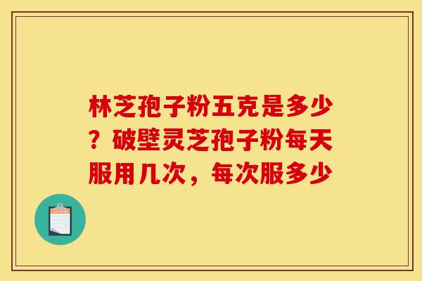林芝孢子粉五克是多少？破壁灵芝孢子粉每天服用几次，每次服多少-第1张图片-灵芝之家