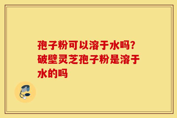 孢子粉可以溶于水吗?破壁灵芝孢子粉是溶于水的吗-第1张图片-灵芝之家 孢子粉可以溶于水吗?破壁灵芝孢子粉是溶于水的吗-第1张图片-灵芝之家