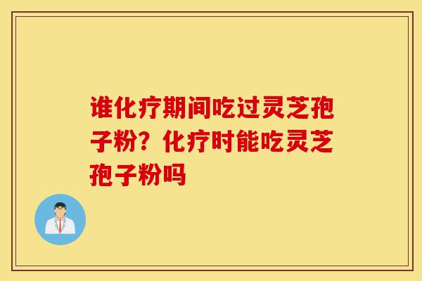 谁化疗期间吃过灵芝孢子粉？化疗时能吃灵芝孢子粉吗-第1张图片-灵芝之家