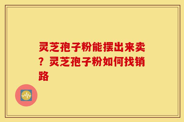 灵芝孢子粉能摆出来卖?灵芝孢子粉如何找销路-第1张图片-灵芝之家 灵芝孢子粉能摆出来卖?灵芝孢子粉如何找销路-第1张图片-灵芝之家